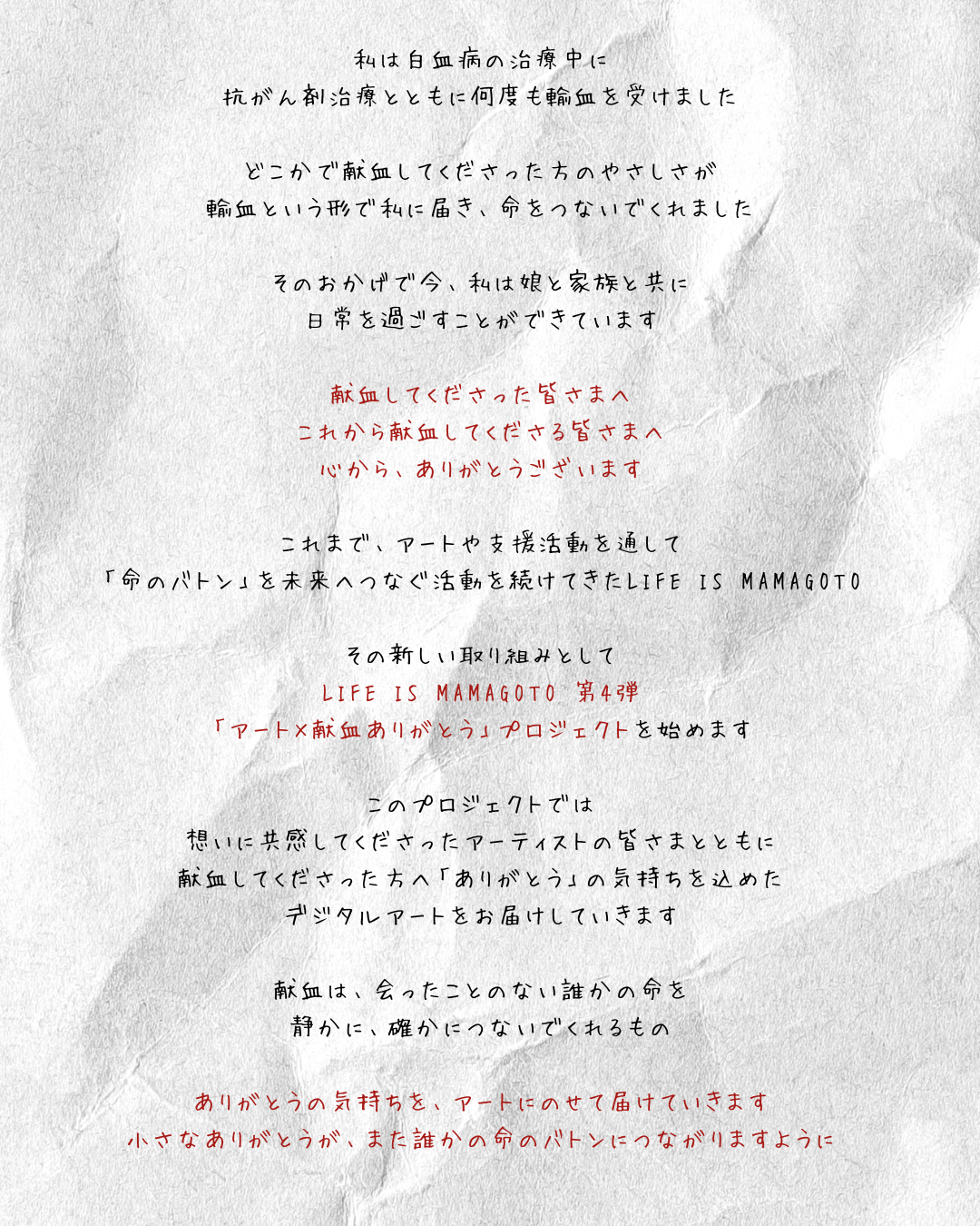 私は白血病の治療中に、抗がん剤治療とともに何度も輸血を受けました。どこかで献血してくださった方のやさしさが、輸血という形で私に届き、命をつないでくれました。そのおかげで今、私は家族と共に日常を過ごすことができています。献血してくださった皆さまへ。これから献血してくださる皆さまへ。心から、ありがとうございます。